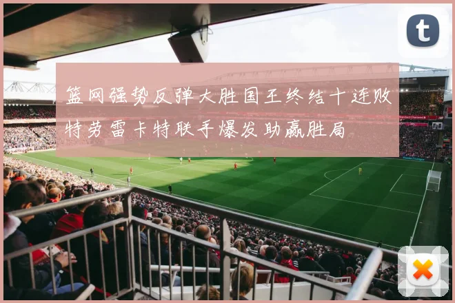 篮网强势反弹大胜国王终结十连败特劳雷卡特联手爆发助赢胜局