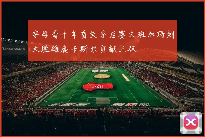 字母哥十年首失季后赛文班加玛刺大胜雄鹿卡斯尔贡献三双