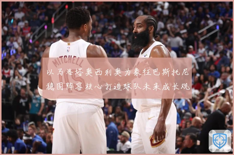 以马洛塔奥西利奥为象征巴斯托尼稳固阵容核心打造球队未来成长观察