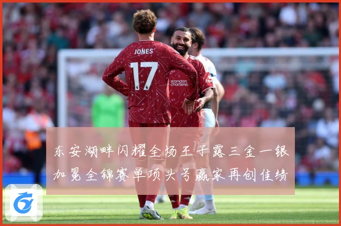 东安湖畔闪耀全场王子露三金一银加冕全锦赛单项头号赢家再创佳绩成长观察