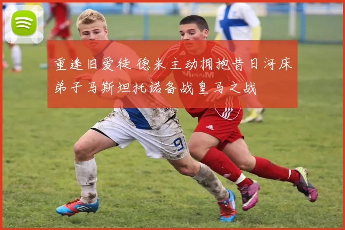 重逢旧爱徒 德米主动拥抱昔日河床弟子马斯坦托诺备战皇马之战