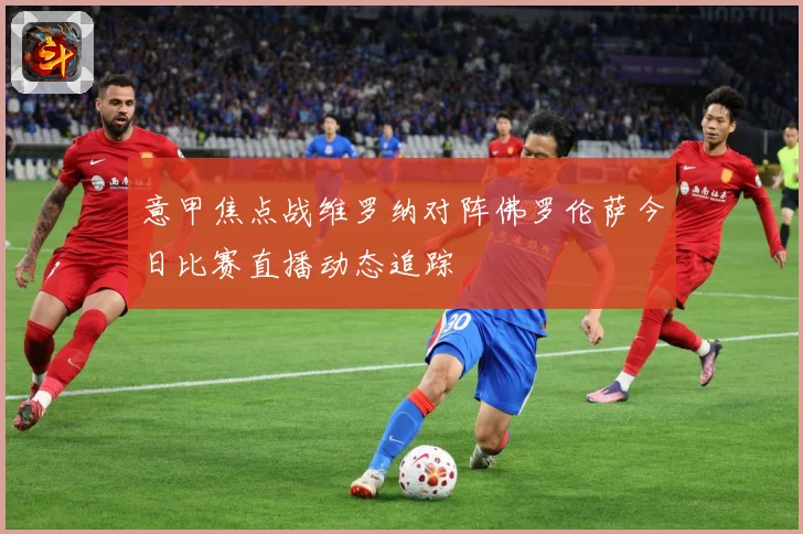 意甲焦点战维罗纳对阵佛罗伦萨今日比赛直播动态追踪