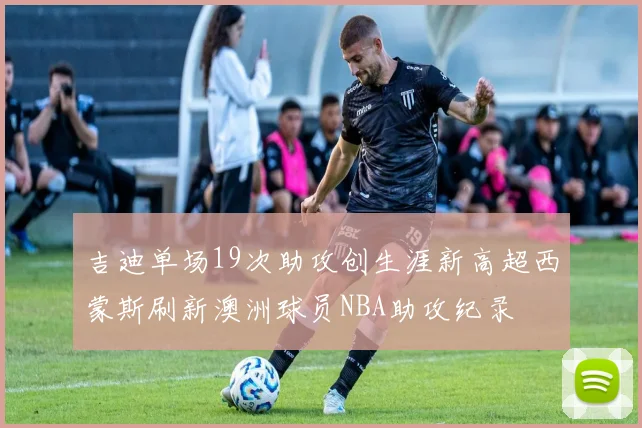 吉迪单场19次助攻创生涯新高超西蒙斯刷新澳洲球员NBA助攻纪录